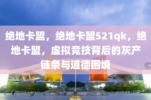 绝地卡盟，绝地卡盟521qk，绝地卡盟，虚拟竞技背后的灰产链条与道德困境