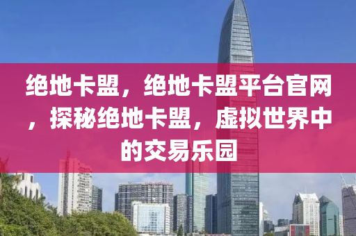 绝地卡盟，绝地卡盟平台官网，探秘绝地卡盟，虚拟世界中的交易乐园