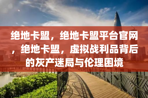 绝地卡盟，绝地卡盟平台官网，绝地卡盟，虚拟战利品背后的灰产迷局与伦理困境