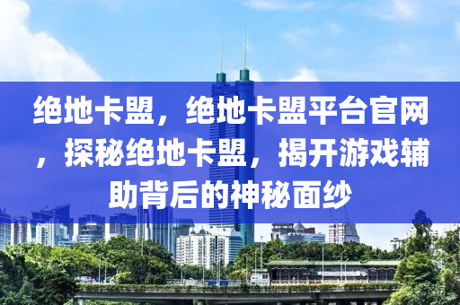 绝地卡盟，绝地卡盟平台官网，探秘绝地卡盟，揭开游戏辅助背后的神秘面纱