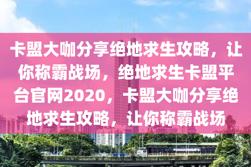 卡盟大咖分享绝地求生攻略，让你称霸战场，绝地求生卡盟平台官网2020，卡盟大咖分享绝地求生攻略，让你称霸战场