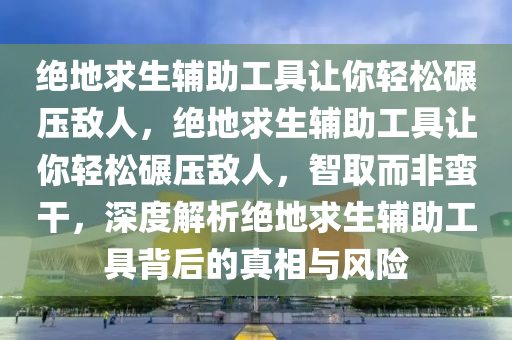 绝地求生辅助工具让你轻松碾压敌人，绝地求生辅助工具让你轻松碾压敌人，智取而非蛮干，深度解析绝地求生辅助工具背后的真相与风险