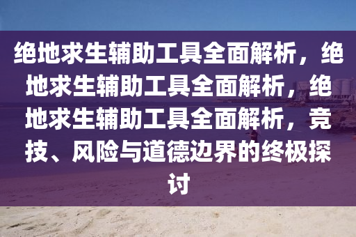 绝地求生辅助工具全面解析，绝地求生辅助工具全面解析，绝地求生辅助工具全面解析，竞技、风险与道德边界的终极探讨