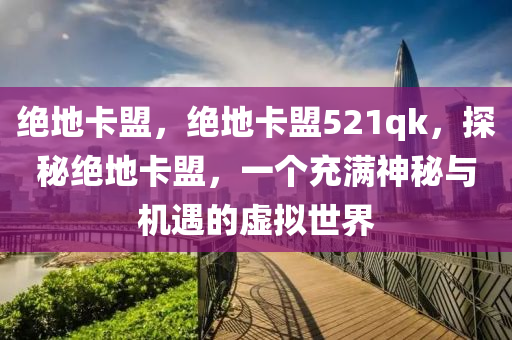 绝地卡盟，绝地卡盟521qk，探秘绝地卡盟，一个充满神秘与机遇的虚拟世界