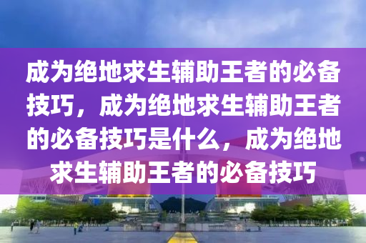 成为绝地求生辅助王者的必备技巧，成为绝地求生辅助王者的必备技巧是什么，成为绝地求生辅助王者的必备技巧