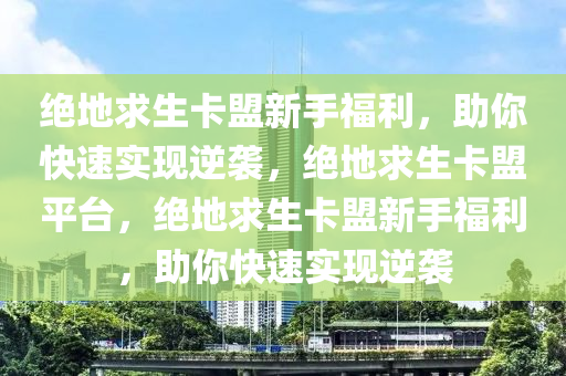 绝地求生卡盟新手福利，助你快速实现逆袭，绝地求生卡盟平台，绝地求生卡盟新手福利，助你快速实现逆袭