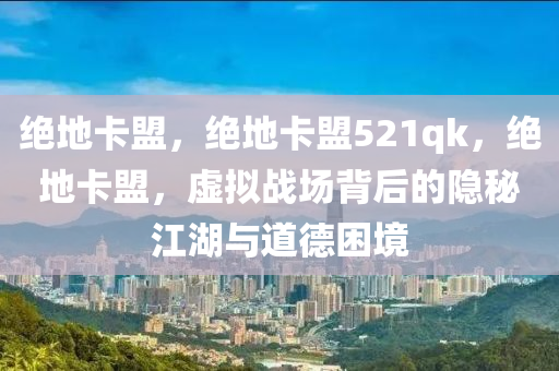 绝地卡盟，绝地卡盟521qk，绝地卡盟，虚拟战场背后的隐秘江湖与道德困境
