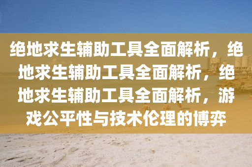 绝地求生辅助工具全面解析，绝地求生辅助工具全面解析，绝地求生辅助工具全面解析，游戏公平性与技术伦理的博弈