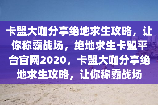 卡盟大咖分享绝地求生攻略，让你称霸战场，绝地求生卡盟平台官网2020，卡盟大咖分享绝地求生攻略，让你称霸战场