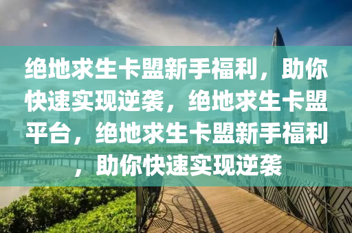 绝地求生卡盟新手福利，助你快速实现逆袭，绝地求生卡盟平台，绝地求生卡盟新手福利，助你快速实现逆袭