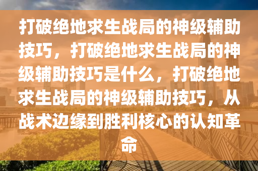 打破绝地求生战局的神级辅助技巧，打破绝地求生战局的神级辅助技巧是什么，打破绝地求生战局的神级辅助技巧，从战术边缘到胜利核心的认知革命