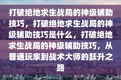 打破绝地求生战局的神级辅助技巧，打破绝地求生战局的神级辅助技巧是什么，打破绝地求生战局的神级辅助技巧，从普通玩家到战术大师的跃升之路