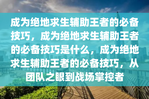 成为绝地求生辅助王者的必备技巧，成为绝地求生辅助王者的必备技巧是什么，成为绝地求生辅助王者的必备技巧，从团队之眼到战场掌控者