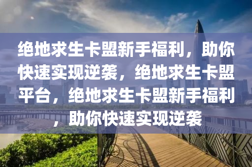 绝地求生卡盟新手福利，助你快速实现逆袭，绝地求生卡盟平台，绝地求生卡盟新手福利，助你快速实现逆袭