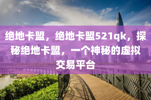 绝地卡盟，绝地卡盟521qk，探秘绝地卡盟，一个神秘的虚拟交易平台