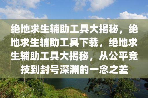 绝地求生辅助工具大揭秘，绝地求生辅助工具下载，绝地求生辅助工具大揭秘，从公平竞技到封号深渊的一念之差