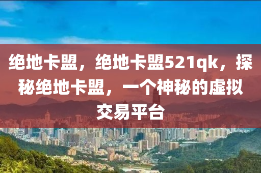 绝地卡盟，绝地卡盟521qk，探秘绝地卡盟，一个神秘的虚拟交易平台