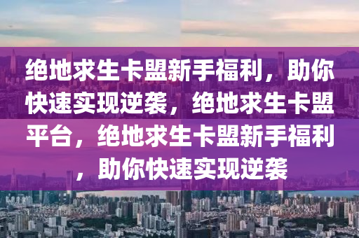 绝地求生卡盟新手福利，助你快速实现逆袭，绝地求生卡盟平台，绝地求生卡盟新手福利，助你快速实现逆袭