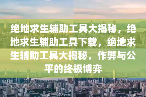 绝地求生辅助工具大揭秘，绝地求生辅助工具下载，绝地求生辅助工具大揭秘，作弊与公平的终极博弈