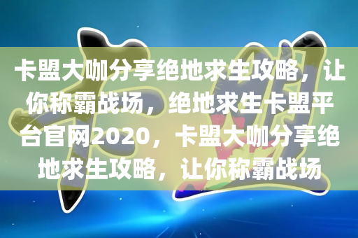 卡盟大咖分享绝地求生攻略，让你称霸战场，绝地求生卡盟平台官网2020，卡盟大咖分享绝地求生攻略，让你称霸战场