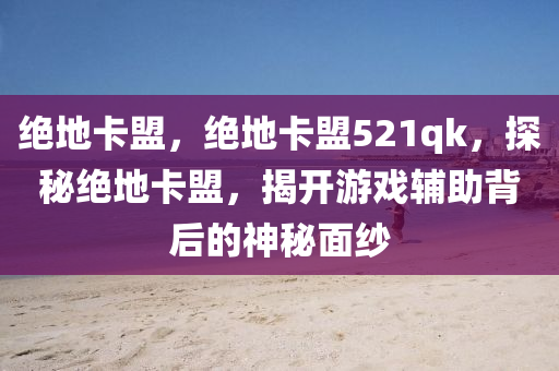 绝地卡盟，绝地卡盟521qk，探秘绝地卡盟，揭开游戏辅助背后的神秘面纱