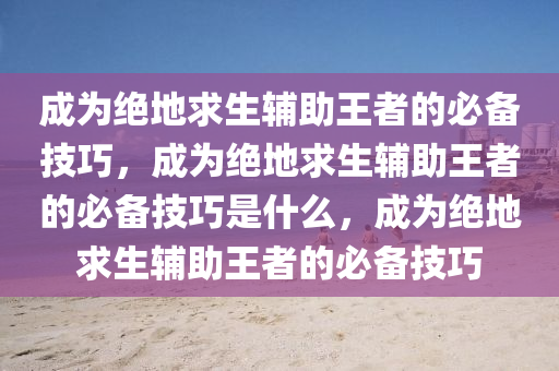 成为绝地求生辅助王者的必备技巧，成为绝地求生辅助王者的必备技巧是什么，成为绝地求生辅助王者的必备技巧