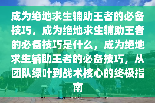 成为绝地求生辅助王者的必备技巧，成为绝地求生辅助王者的必备技巧是什么，成为绝地求生辅助王者的必备技巧，从团队绿叶到战术核心的终极指南