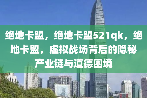 绝地卡盟，绝地卡盟521qk，绝地卡盟，虚拟战场背后的隐秘产业链与道德困境