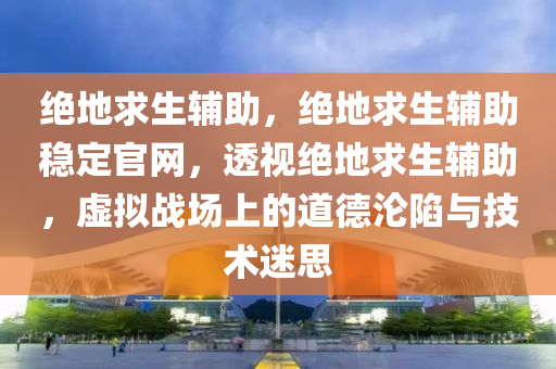 绝地求生辅助，绝地求生辅助稳定官网，透视绝地求生辅助，虚拟战场上的道德沦陷与技术迷思