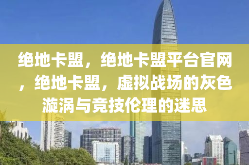 绝地卡盟，绝地卡盟平台官网，绝地卡盟，虚拟战场的灰色漩涡与竞技伦理的迷思