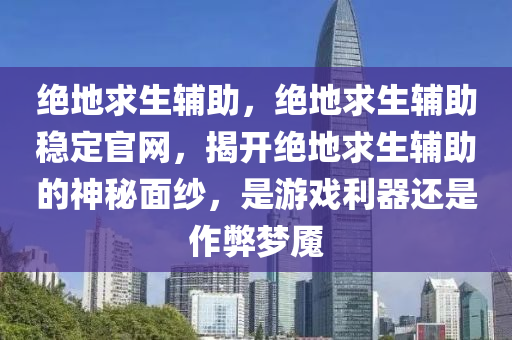 绝地求生辅助，绝地求生辅助稳定官网，揭开绝地求生辅助的神秘面纱，是游戏利器还是作弊梦魇