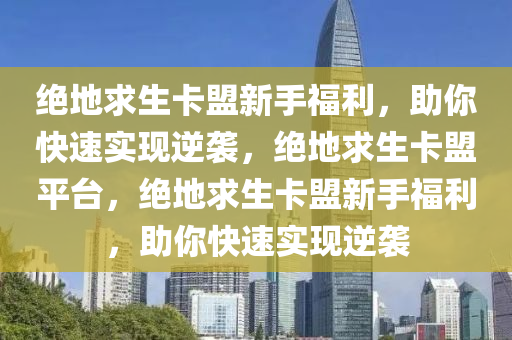 绝地求生卡盟新手福利，助你快速实现逆袭，绝地求生卡盟平台，绝地求生卡盟新手福利，助你快速实现逆袭