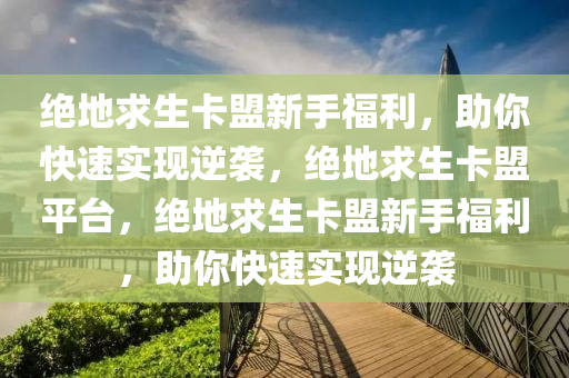 绝地求生卡盟新手福利，助你快速实现逆袭，绝地求生卡盟平台，绝地求生卡盟新手福利，助你快速实现逆袭