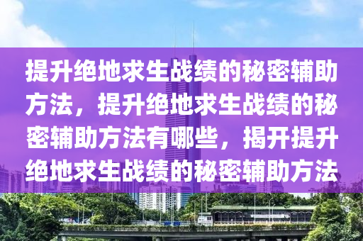 提升绝地求生战绩的秘密辅助方法，提升绝地求生战绩的秘密辅助方法有哪些，揭开提升绝地求生战绩的秘密辅助方法