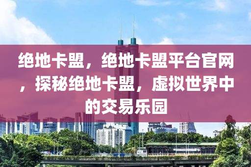 绝地卡盟，绝地卡盟平台官网，探秘绝地卡盟，虚拟世界中的交易乐园