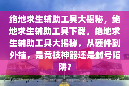 绝地求生辅助工具大揭秘，绝地求生辅助工具下载，绝地求生辅助工具大揭秘，从硬件到外挂，是竞技神器还是封号陷阱？