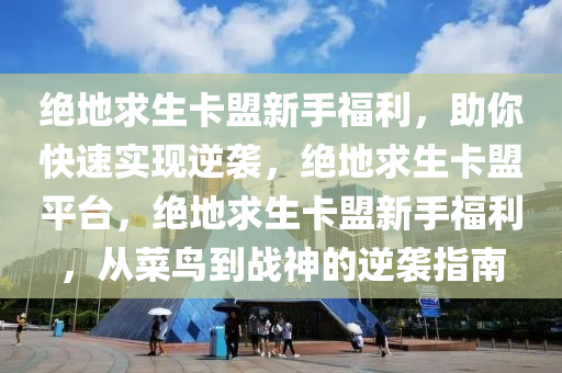 绝地求生卡盟新手福利，助你快速实现逆袭，绝地求生卡盟平台，绝地求生卡盟新手福利，从菜鸟到战神的逆袭指南
