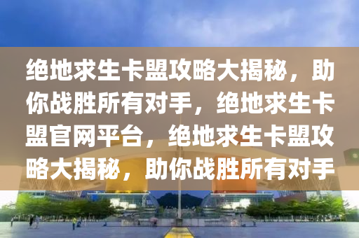 绝地求生卡盟攻略大揭秘，助你战胜所有对手，绝地求生卡盟官网平台，绝地求生卡盟攻略大揭秘，助你战胜所有对手