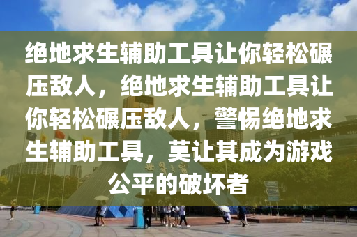 绝地求生辅助工具让你轻松碾压敌人，绝地求生辅助工具让你轻松碾压敌人，警惕绝地求生辅助工具，莫让其成为游戏公平的破坏者