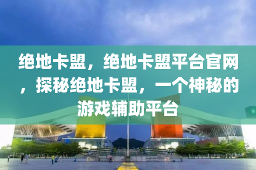 绝地卡盟，绝地卡盟平台官网，探秘绝地卡盟，一个神秘的游戏辅助平台
