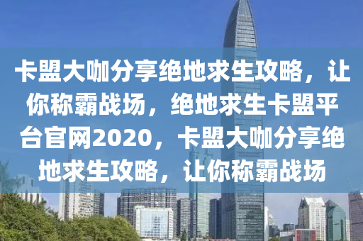 卡盟大咖分享绝地求生攻略，让你称霸战场，绝地求生卡盟平台官网2020，卡盟大咖分享绝地求生攻略，让你称霸战场