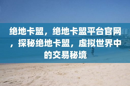 绝地卡盟，绝地卡盟平台官网，探秘绝地卡盟，虚拟世界中的交易秘境