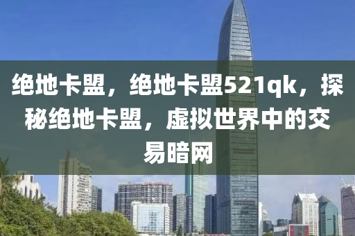 绝地卡盟，绝地卡盟521qk，探秘绝地卡盟，虚拟世界中的交易暗网