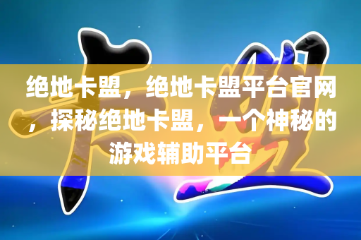 绝地卡盟，绝地卡盟平台官网，探秘绝地卡盟，一个神秘的游戏辅助平台