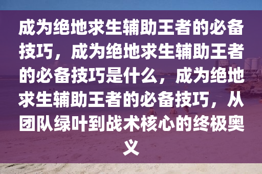 成为绝地求生辅助王者的必备技巧，成为绝地求生辅助王者的必备技巧是什么，成为绝地求生辅助王者的必备技巧，从团队绿叶到战术核心的终极奥义