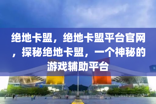 绝地卡盟，绝地卡盟平台官网，探秘绝地卡盟，一个神秘的游戏辅助平台
