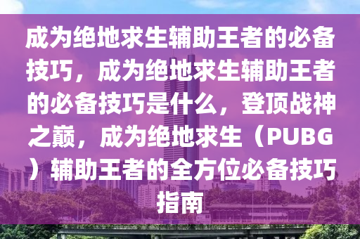 成为绝地求生辅助王者的必备技巧，成为绝地求生辅助王者的必备技巧是什么，登顶战神之巅，成为绝地求生（PUBG）辅助王者的全方位必备技巧指南