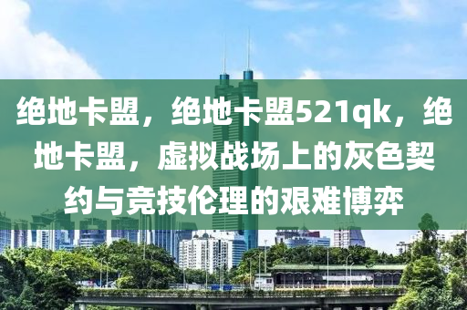 绝地卡盟，绝地卡盟521qk，绝地卡盟，虚拟战场上的灰色契约与竞技伦理的艰难博弈