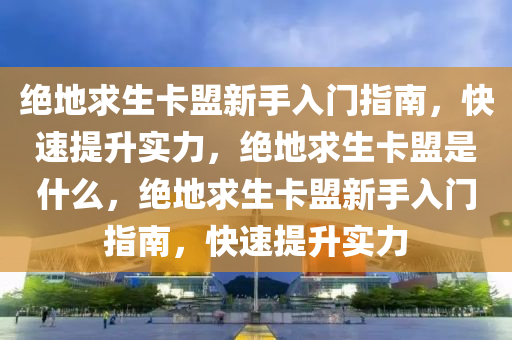 绝地求生卡盟新手入门指南，快速提升实力，绝地求生卡盟是什么，绝地求生卡盟新手入门指南，快速提升实力