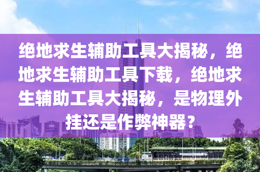 绝地求生辅助工具大揭秘，绝地求生辅助工具下载，绝地求生辅助工具大揭秘，是物理外挂还是作弊神器？
